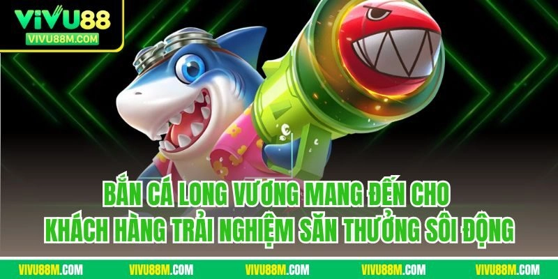 Bắn cá long vương mang đến cho khách hàng trải nghiệm săn thưởng sôi động